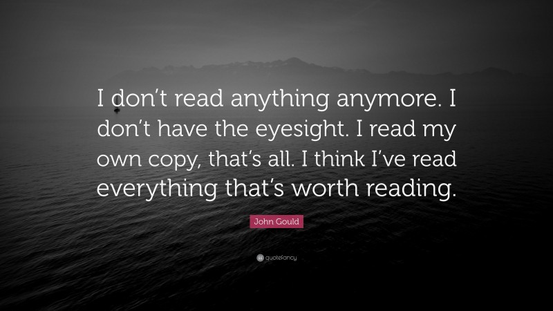John Gould Quote: “I don’t read anything anymore. I don’t have the eyesight. I read my own copy, that’s all. I think I’ve read everything that’s worth reading.”