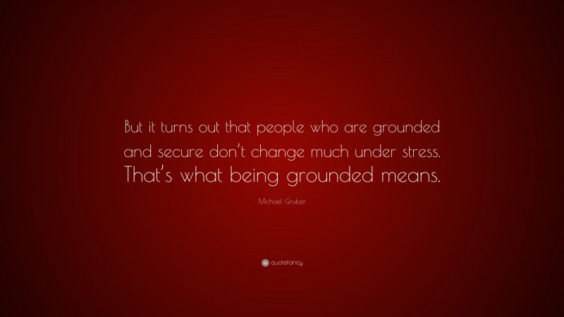 Michael Gruber Quote: “But it turns out that people who are grounded and secure don’t change much under stress. That’s what being grounded means.”