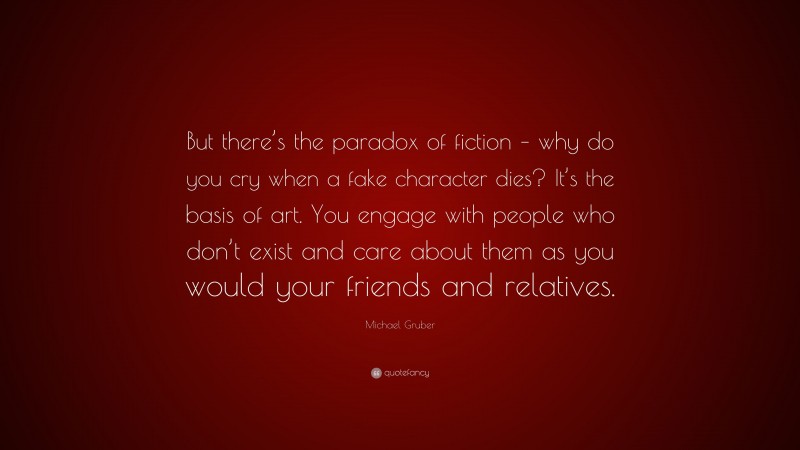 Michael Gruber Quote: “But there’s the paradox of fiction – why do you cry when a fake character dies? It’s the basis of art. You engage with people who don’t exist and care about them as you would your friends and relatives.”