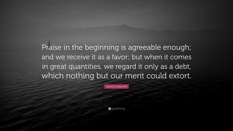 James Goldsmith Quote: “Praise in the beginning is agreeable enough; and we receive it as a favor; but when it comes in great quantities, we regard it only as a debt, which nothing but our merit could extort.”