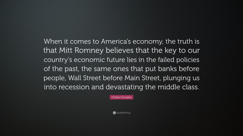 Charlie Gonzalez Quote: “When it comes to America’s economy, the truth is that Mitt Romney believes that the key to our country’s economic future lies in the failed policies of the past, the same ones that put banks before people, Wall Street before Main Street, plunging us into recession and devastating the middle class.”
