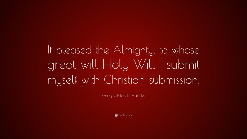 George Frideric Handel Quote: “It pleased the Almighty, to whose great will Holy Will I submit myself with Christian submission.”
