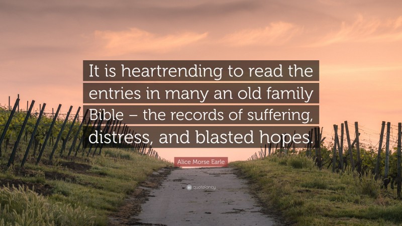 Alice Morse Earle Quote: “It is heartrending to read the entries in many an old family Bible – the records of suffering, distress, and blasted hopes.”