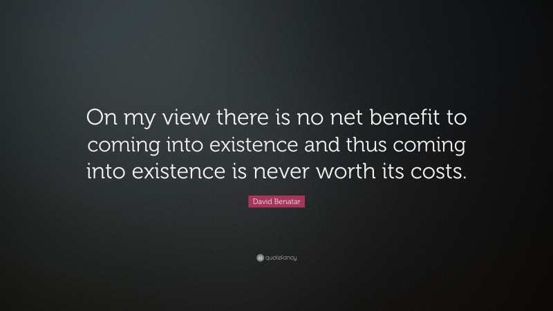 David Benatar Quote: “On my view there is no net benefit to coming into existence and thus coming into existence is never worth its costs.”