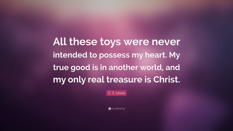 C. S. Lewis Quote: “All these toys were never intended to possess my heart. My true good is in another world, and my only real treasure is Christ.”