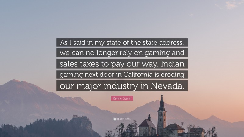 Kenny Guinn Quote: “As I said in my state of the state address, we can no longer rely on gaming and sales taxes to pay our way. Indian gaming next door in California is eroding our major industry in Nevada.”