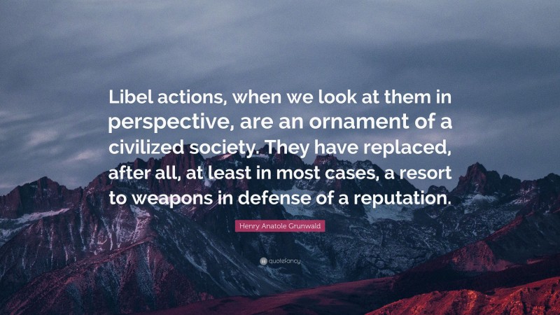 Henry Anatole Grunwald Quote: “Libel actions, when we look at them in perspective, are an ornament of a civilized society. They have replaced, after all, at least in most cases, a resort to weapons in defense of a reputation.”