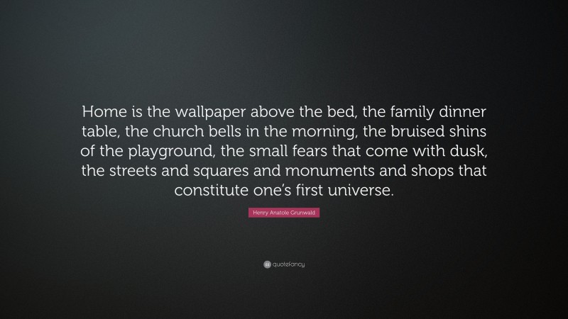 Henry Anatole Grunwald Quote: “Home is the wallpaper above the bed, the family dinner table, the church bells in the morning, the bruised shins of the playground, the small fears that come with dusk, the streets and squares and monuments and shops that constitute one’s first universe.”