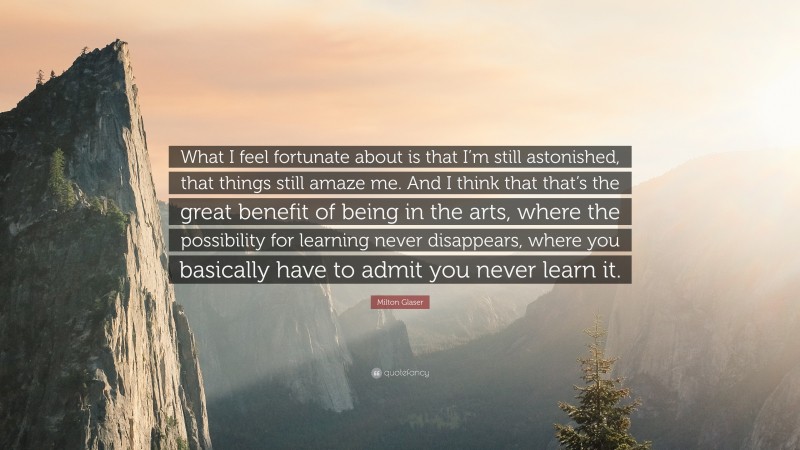 Milton Glaser Quote: “What I feel fortunate about is that I’m still astonished, that things still amaze me. And I think that that’s the great benefit of being in the arts, where the possibility for learning never disappears, where you basically have to admit you never learn it.”