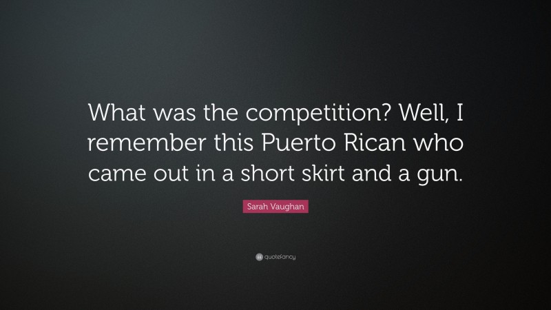 Sarah Vaughan Quote: “What was the competition? Well, I remember this Puerto Rican who came out in a short skirt and a gun.”