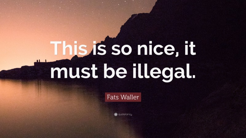 Fats Waller Quote: “This is so nice, it must be illegal.”