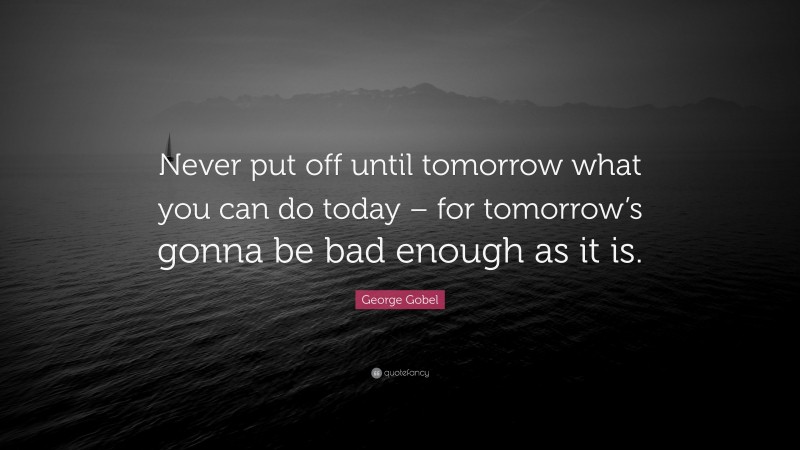 George Gobel Quote: “Never put off until tomorrow what you can do today – for tomorrow’s gonna be bad enough as it is.”