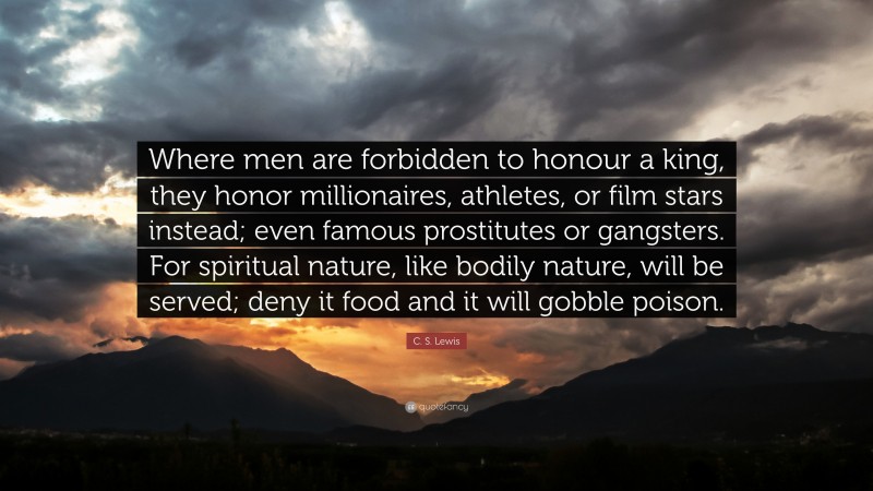 C. S. Lewis Quote: “Where men are forbidden to honour a king, they honor millionaires, athletes, or film stars instead; even famous prostitutes or gangsters. For spiritual nature, like bodily nature, will be served; deny it food and it will gobble poison.”