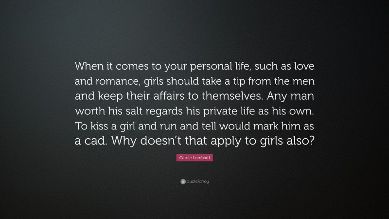 Carole Lombard Quote: “When it comes to your personal life, such as love and romance, girls should take a tip from the men and keep their affairs to themselves. Any man worth his salt regards his private life as his own. To kiss a girl and run and tell would mark him as a cad. Why doesn’t that apply to girls also?”