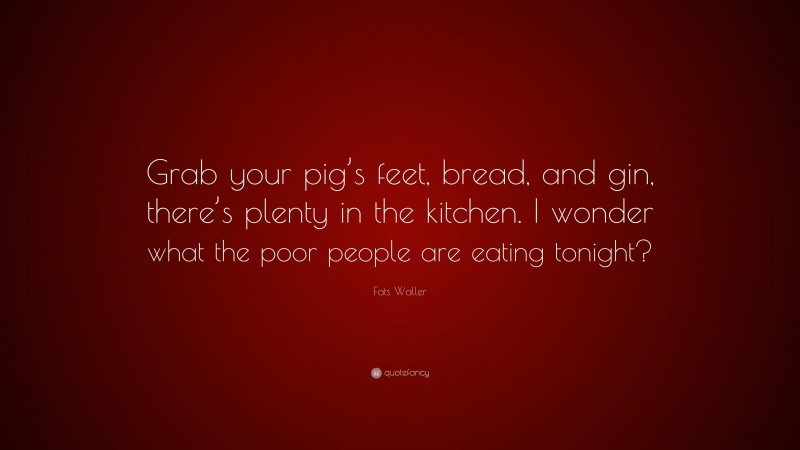 Fats Waller Quote: “Grab your pig’s feet, bread, and gin, there’s plenty in the kitchen. I wonder what the poor people are eating tonight?”