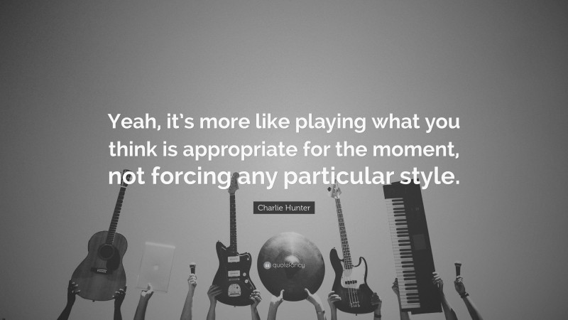 Charlie Hunter Quote: “Yeah, it’s more like playing what you think is appropriate for the moment, not forcing any particular style.”