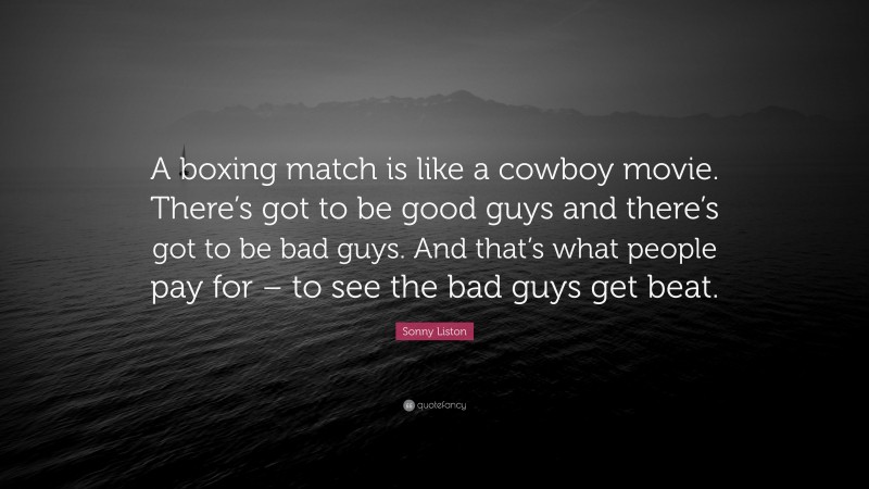 Sonny Liston Quote: “A boxing match is like a cowboy movie. There’s got to be good guys and there’s got to be bad guys. And that’s what people pay for – to see the bad guys get beat.”