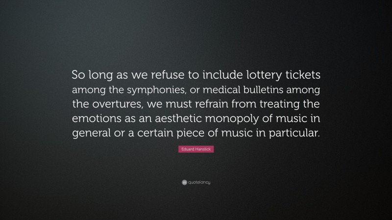 Eduard Hanslick Quote: “So long as we refuse to include lottery tickets among the symphonies, or medical bulletins among the overtures, we must refrain from treating the emotions as an aesthetic monopoly of music in general or a certain piece of music in particular.”