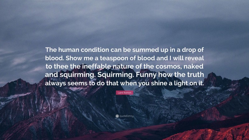 Laird Barron Quote: “The human condition can be summed up in a drop of blood. Show me a teaspoon of blood and I will reveal to thee the ineffable nature of the cosmos, naked and squirming. Squirming. Funny how the truth always seems to do that when you shine a light on it.”