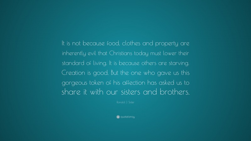 Ronald J. Sider Quote: “It is not because food, clothes and property are inherently evil that Christians today must lower their standard of living. It is because others are starving. Creation is good. But the one who gave us this gorgeous token of his affection has asked us to share it with our sisters and brothers.”