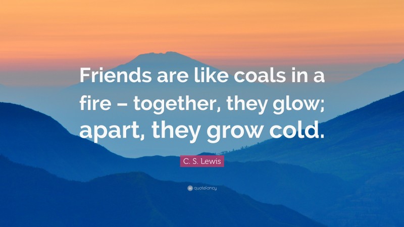 C. S. Lewis Quote: “Friends are like coals in a fire – together, they glow; apart, they grow cold.”