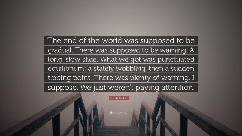 Elizabeth Bear Quote: “The end of the world was supposed to be gradual. There was supposed to be warning. A long, slow slide. What we got was punctuated equilibrium: a stately wobbling, then a sudden tipping point. There was plenty of warning, I suppose. We just weren’t paying attention.”