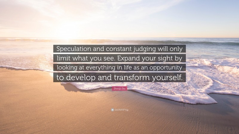 Shinjo Ito Quote: “Speculation and constant judging will only limit what you see. Expand your sight by looking at everything in life as an opportunity to develop and transform yourself.”