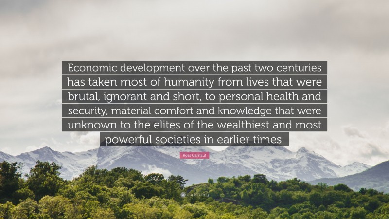 Ross Garnaut Quote: “Economic development over the past two centuries has taken most of humanity from lives that were brutal, ignorant and short, to personal health and security, material comfort and knowledge that were unknown to the elites of the wealthiest and most powerful societies in earlier times.”