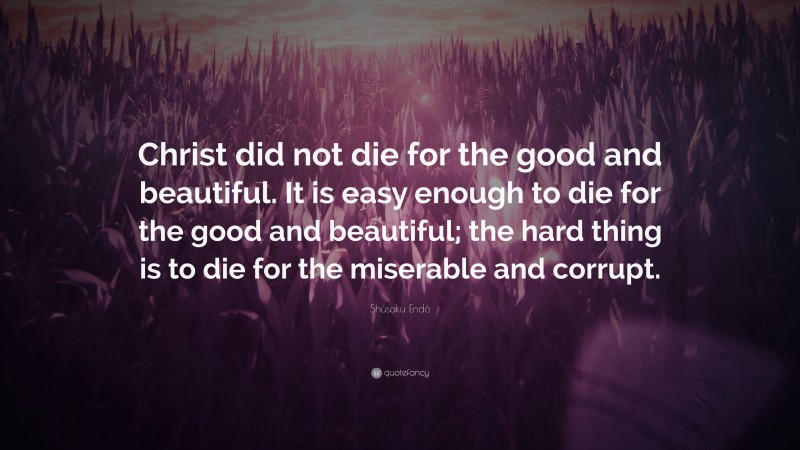 Shūsaku Endō Quote: “Christ did not die for the good and beautiful. It is easy enough to die for the good and beautiful; the hard thing is to die for the miserable and corrupt.”