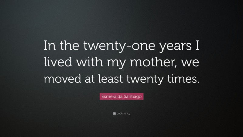 Esmeralda Santiago Quote: “In the twenty-one years I lived with my mother, we moved at least twenty times.”
