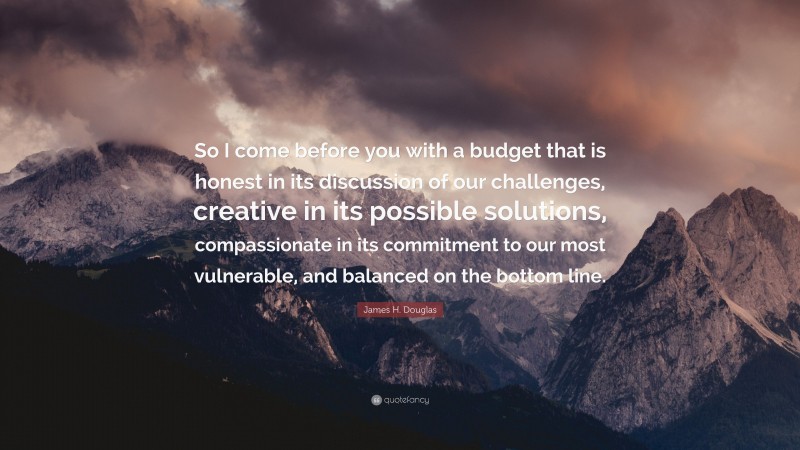 James H. Douglas Quote: “So I come before you with a budget that is honest in its discussion of our challenges, creative in its possible solutions, compassionate in its commitment to our most vulnerable, and balanced on the bottom line.”