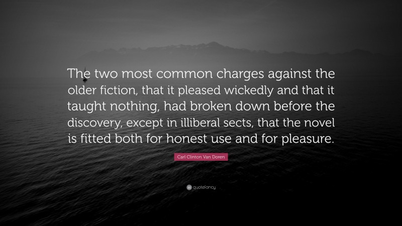 Carl Clinton Van Doren Quote: “The two most common charges against the older fiction, that it pleased wickedly and that it taught nothing, had broken down before the discovery, except in illiberal sects, that the novel is fitted both for honest use and for pleasure.”