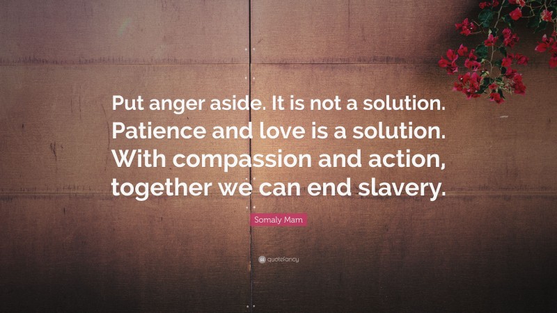 Somaly Mam Quote: “Put anger aside. It is not a solution. Patience and love is a solution. With compassion and action, together we can end slavery.”