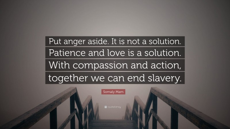 Somaly Mam Quote: “Put anger aside. It is not a solution. Patience and love is a solution. With compassion and action, together we can end slavery.”