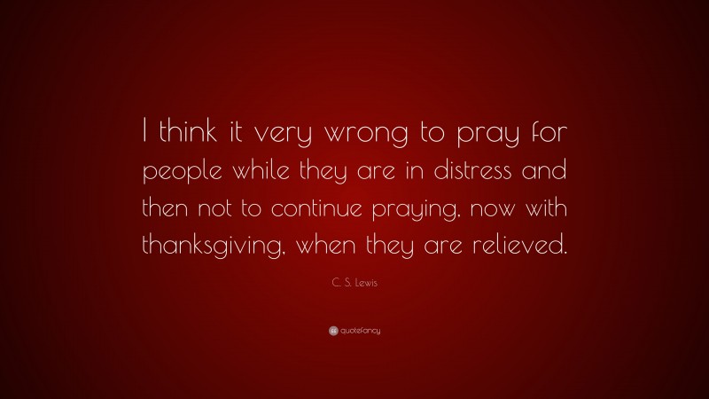 C. S. Lewis Quote: “I think it very wrong to pray for people while they are in distress and then not to continue praying, now with thanksgiving, when they are relieved.”