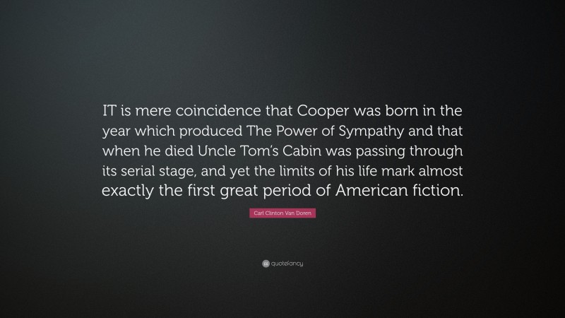 Carl Clinton Van Doren Quote: “IT is mere coincidence that Cooper was born in the year which produced The Power of Sympathy and that when he died Uncle Tom’s Cabin was passing through its serial stage, and yet the limits of his life mark almost exactly the first great period of American fiction.”