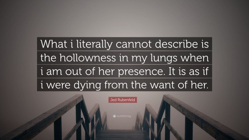 Jed Rubenfeld Quote: “What i literally cannot describe is the hollowness in my lungs when i am out of her presence. It is as if i were dying from the want of her.”