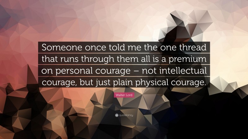 Walter Lord Quote: “Someone once told me the one thread that runs through them all is a premium on personal courage – not intellectual courage, but just plain physical courage.”