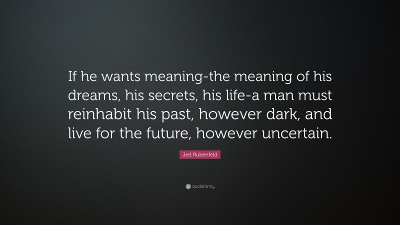 Jed Rubenfeld Quote: “If he wants meaning-the meaning of his dreams, his secrets, his life-a man must reinhabit his past, however dark, and live for the future, however uncertain.”