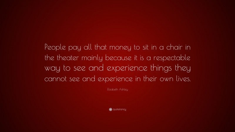 Elizabeth Ashley Quote: “People pay all that money to sit in a chair in the theater mainly because it is a respectable way to see and experience things they cannot see and experience in their own lives.”