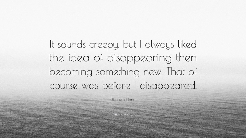 Elizabeth Hand Quote: “It sounds creepy, but I always liked the idea of disappearing then becoming something new. That of course was before I disappeared.”