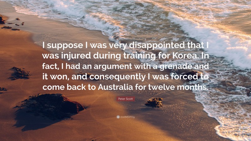 Peter Scott Quote: “I suppose I was very disappointed that I was injured during training for Korea. In fact, I had an argument with a grenade and it won, and consequently I was forced to come back to Australia for twelve months.”