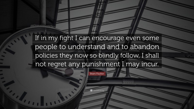 Bram Fischer Quote: “If in my fight I can encourage even some people to understand and to abandon policies they now so blindly follow, I shall not regret any punishment I may incur.”