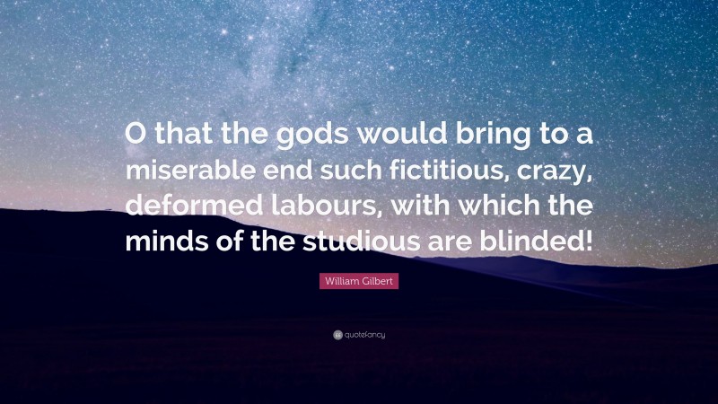 William Gilbert Quote: “O that the gods would bring to a miserable end such fictitious, crazy, deformed labours, with which the minds of the studious are blinded!”