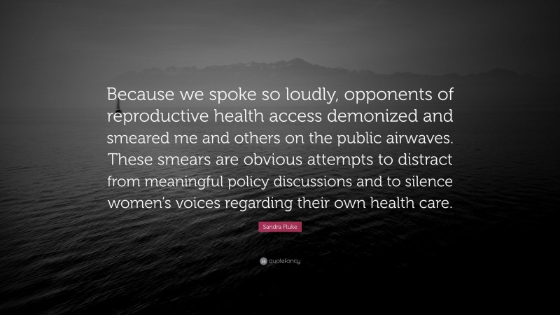 Sandra Fluke Quote: “Because we spoke so loudly, opponents of reproductive health access demonized and smeared me and others on the public airwaves. These smears are obvious attempts to distract from meaningful policy discussions and to silence women’s voices regarding their own health care.”