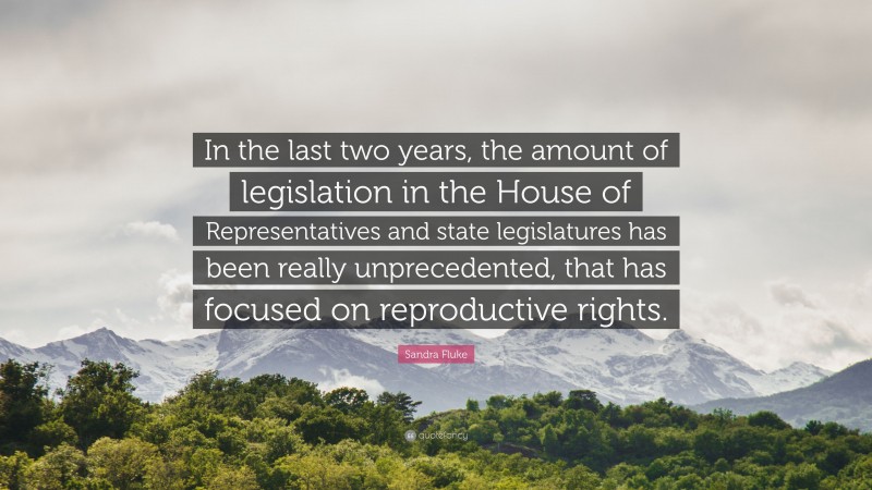 Sandra Fluke Quote: “In the last two years, the amount of legislation in the House of Representatives and state legislatures has been really unprecedented, that has focused on reproductive rights.”