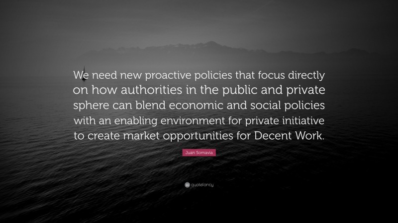 Juan Somavia Quote: “We need new proactive policies that focus directly on how authorities in the public and private sphere can blend economic and social policies with an enabling environment for private initiative to create market opportunities for Decent Work.”