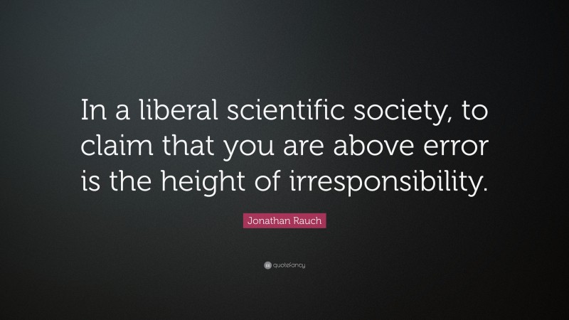 Jonathan Rauch Quote: “In a liberal scientific society, to claim that you are above error is the height of irresponsibility.”