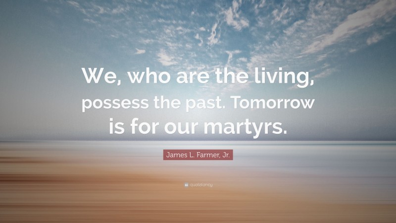James L. Farmer, Jr. Quote: “We, who are the living, possess the past. Tomorrow is for our martyrs.”