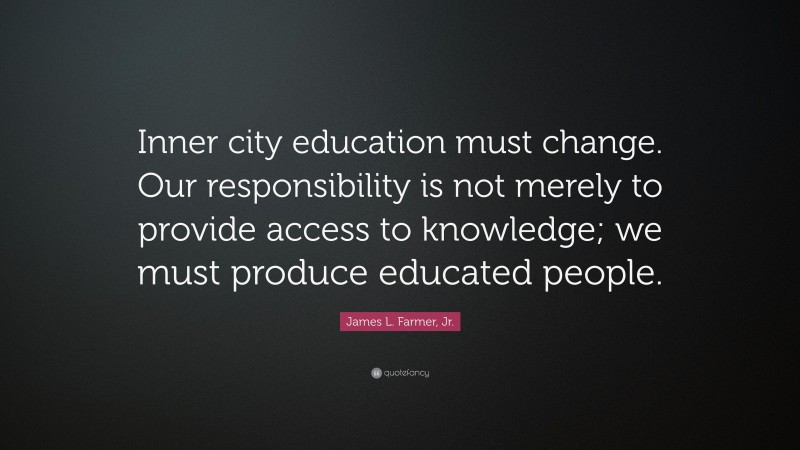 James L. Farmer, Jr. Quote: “Inner city education must change. Our responsibility is not merely to provide access to knowledge; we must produce educated people.”